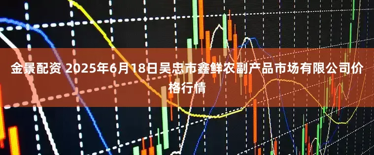 金景配资 2025年6月18日吴忠市鑫鲜农副产品市场有限公司价格行情