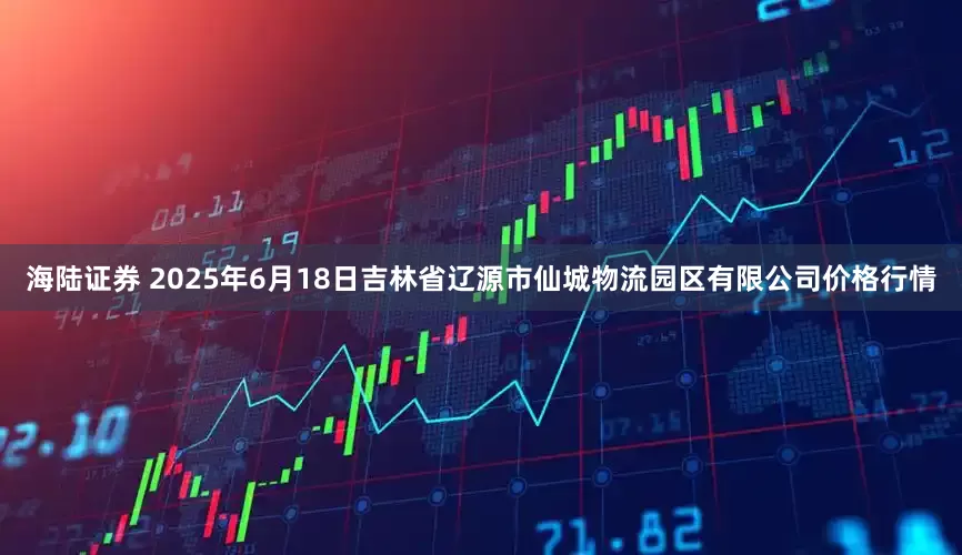 海陆证券 2025年6月18日吉林省辽源市仙城物流园区有限公司价格行情