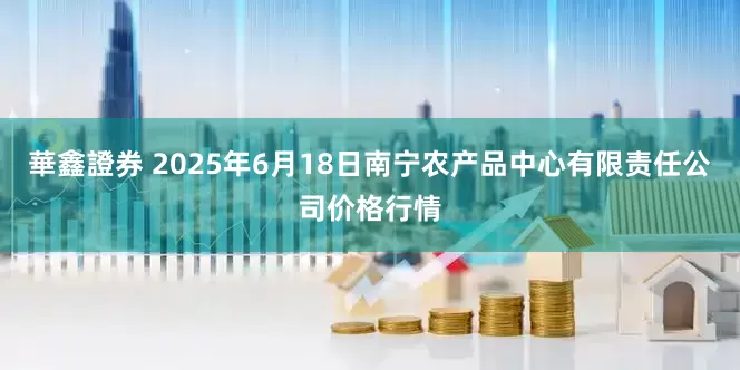 華鑫證券 2025年6月18日南宁农产品中心有限责任公司价格行情