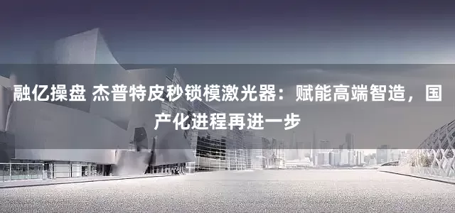 融亿操盘 杰普特皮秒锁模激光器：赋能高端智造，国产化进程再进一步