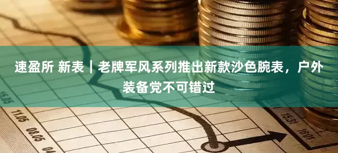 速盈所 新表｜老牌军风系列推出新款沙色腕表，户外装备党不可错过