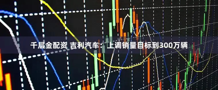 千层金配资 吉利汽车：上调销量目标到300万辆
