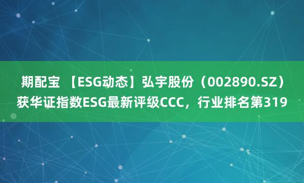期配宝 【ESG动态】弘宇股份（002890.SZ）获华证指数ESG最新评级CCC，行业排名第319