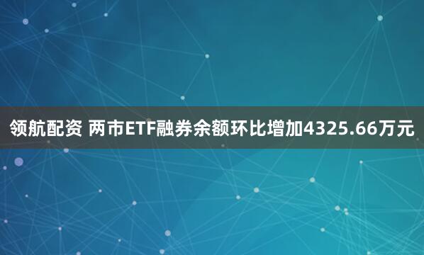 领航配资 两市ETF融券余额环比增加4325.66万元