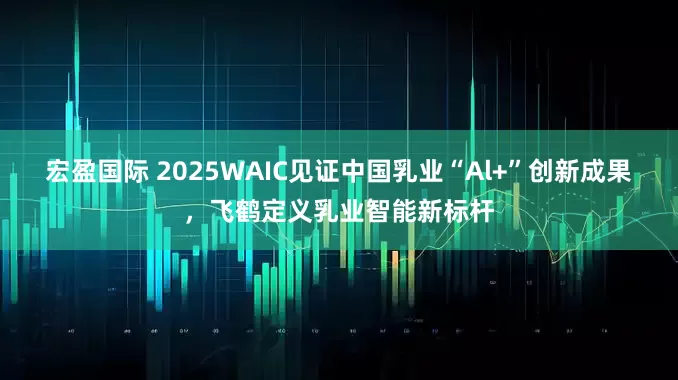 宏盈国际 2025WAIC见证中国乳业“Al+”创新成果，飞鹤定义乳业智能新标杆