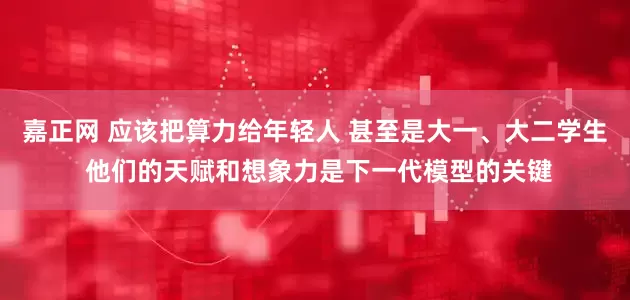 嘉正网 应该把算力给年轻人 甚至是大一、大二学生 他们的天赋和想象力是下一代模型的关键
