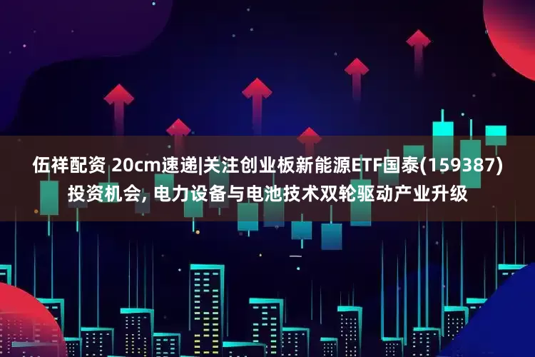 伍祥配资 20cm速递|关注创业板新能源ETF国泰(159387)投资机会, 电力设备与电池技术双轮驱动产业升级