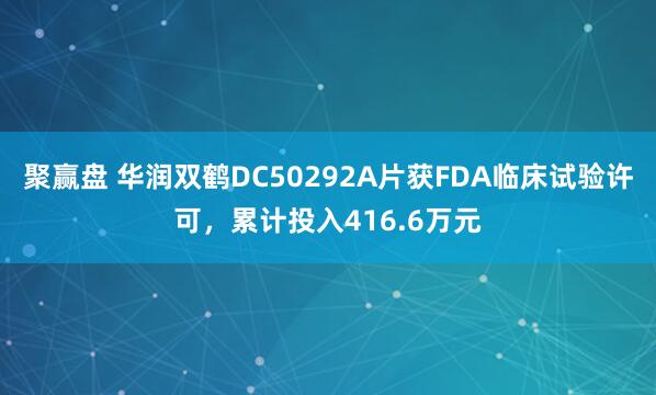 聚赢盘 华润双鹤DC50292A片获FDA临床试验许可，累计投入416.6万元