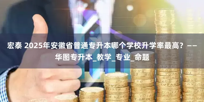 宏泰 2025年安徽省普通专升本哪个学校升学率最高？——华图专升本_教学_专业_命题