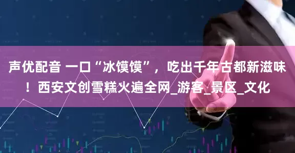 声优配音 一口“冰馍馍”，吃出千年古都新滋味！西安文创雪糕火遍全网_游客_景区_文化