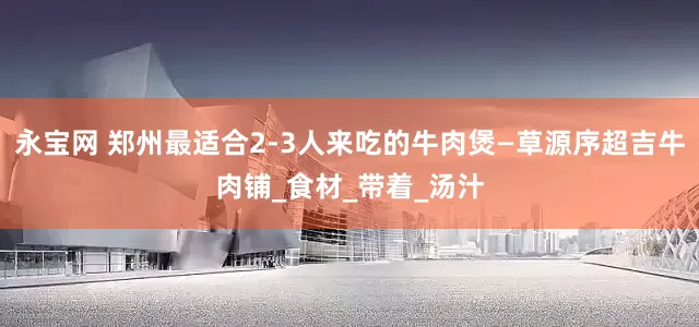 永宝网 郑州最适合2-3人来吃的牛肉煲—草源序超吉牛肉铺_食材_带着_汤汁