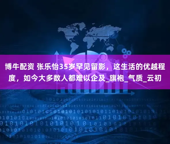 博牛配资 张乐怡35岁罕见留影，这生活的优越程度，如今大多数人都难以企及_旗袍_气质_云初