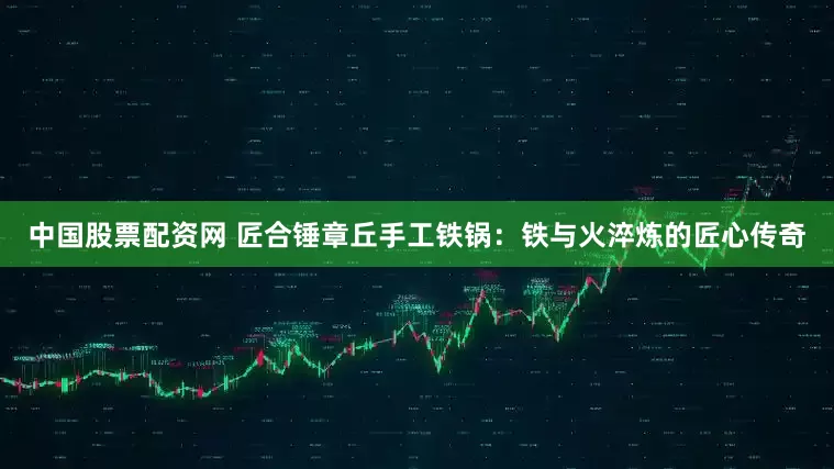 中国股票配资网 匠合锤章丘手工铁锅：铁与火淬炼的匠心传奇