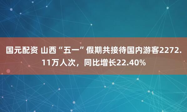 国元配资 山西“五一”假期共接待国内游客2272.11万人次，同比增长22.40%