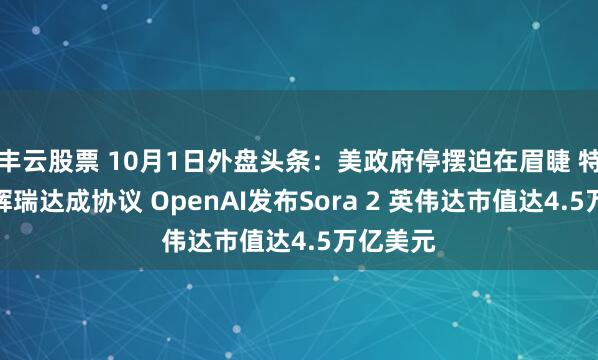 丰云股票 10月1日外盘头条：美政府停摆迫在眉睫 特朗普与辉瑞达成协议 OpenAI发布Sora 2 英伟达市值达4.5万亿美元