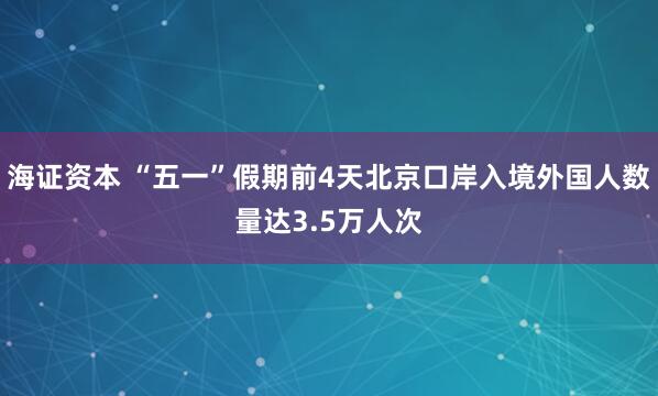 海证资本 “五一”假期前4天北京口岸入境外国人数量达3.5万人次