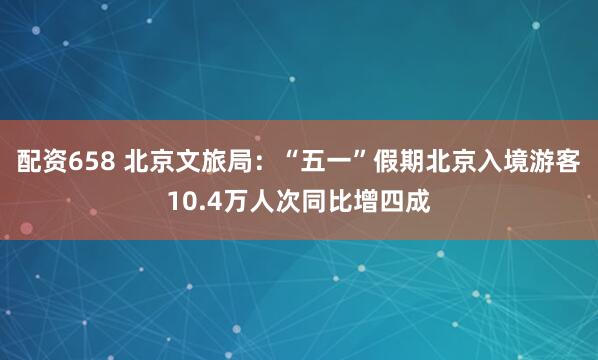 配资658 北京文旅局：“五一”假期北京入境游客10.4万人次同比增四成