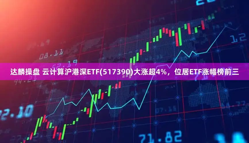 达麟操盘 云计算沪港深ETF(517390)大涨超4%，位居ETF涨幅榜前三