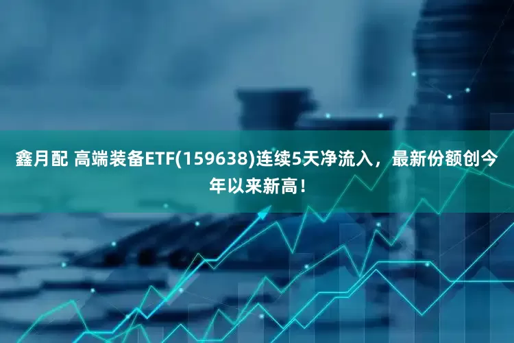 鑫月配 高端装备ETF(159638)连续5天净流入，最新份额创今年以来新高！