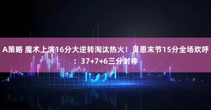 A策略 魔术上演16分大逆转淘汰热火！贝恩末节15分全场欢呼：37+7+6三分封神