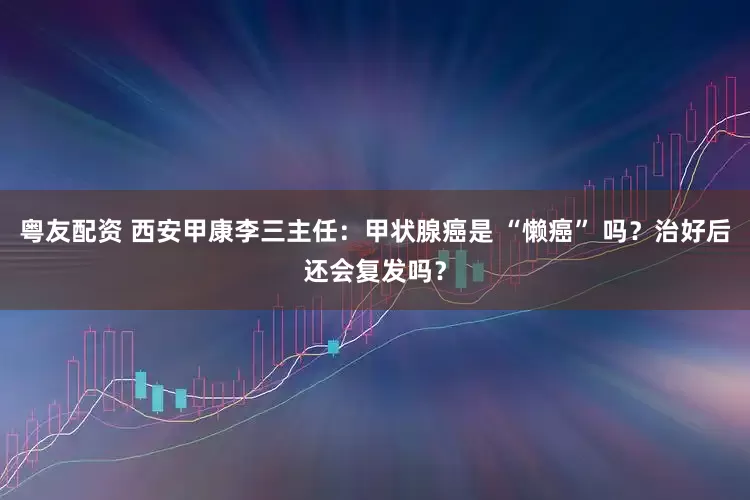 粤友配资 西安甲康李三主任：甲状腺癌是 “懒癌” 吗？治好后还会复发吗？