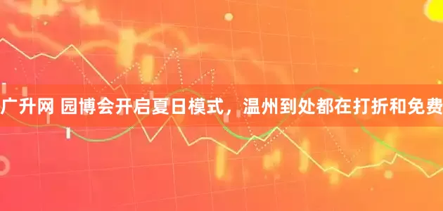 广升网 园博会开启夏日模式，温州到处都在打折和免费
